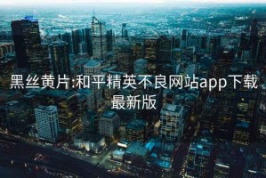 黑丝黄片:和平精英不良网站app下载最新版