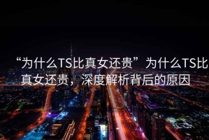 “为什么TS比真女还贵”为什么TS比真女还贵，深度解析背后的原因