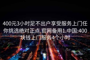 400元3小时足不出户享受服务上门任你挑选绝对正点.官网备用1.中国:400块钱上门服务4个小时