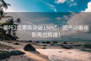 哪吒2总票房突破150亿，国产动画电影再创辉煌！