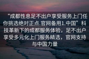 “成都性息足不出户享受服务上门任你挑选绝对正点.官网备用1.中国”科技革新下的成都服务体验，足不出户享受多元化上门服务精选，官网支持与中国力量