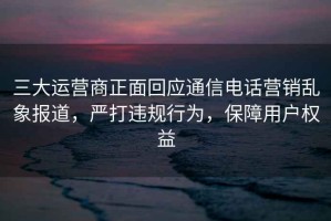 三大运营商正面回应通信电话营销乱象报道，严打违规行为，保障用户权益