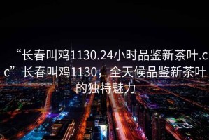 “长春叫鸡1130.24小时品鉴新茶叶.cc”长春叫鸡1130，全天候品鉴新茶叶的独特魅力