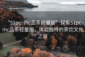 “51pc·mc品茶轻量版”探索51pc·mc品茶轻量版，体验独特的茶饮文化之旅