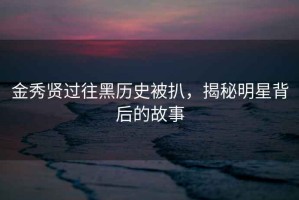 金秀贤过往黑历史被扒，揭秘明星背后的故事