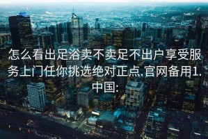 怎么看出足浴卖不卖足不出户享受服务上门任你挑选绝对正点.官网备用1.中国: