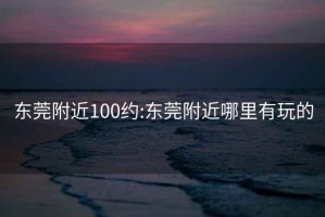 东莞附近100约:东莞附近哪里有玩的