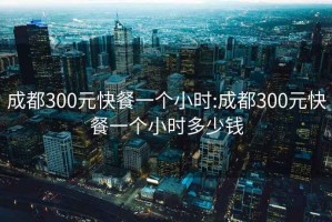 成都300元快餐一个小时:成都300元快餐一个小时多少钱