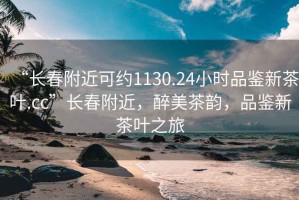 “长春附近可约1130.24小时品鉴新茶叶.cc”长春附近，醉美茶韵，品鉴新茶叶之旅