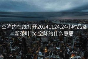 空降约在线打开20241124.24小时品鉴新茶叶.cc:空降约什么意思