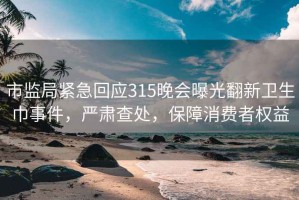 市监局紧急回应315晚会曝光翻新卫生巾事件，严肃查处，保障消费者权益