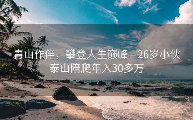 青山作伴，攀登人生巅峰—26岁小伙泰山陪爬年入30多万