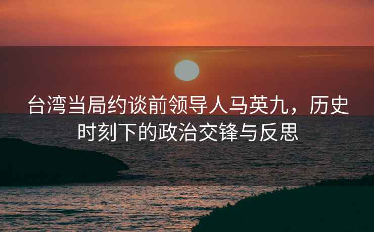 台湾当局约谈前领导人马英九，历史时刻下的政治交锋与反思