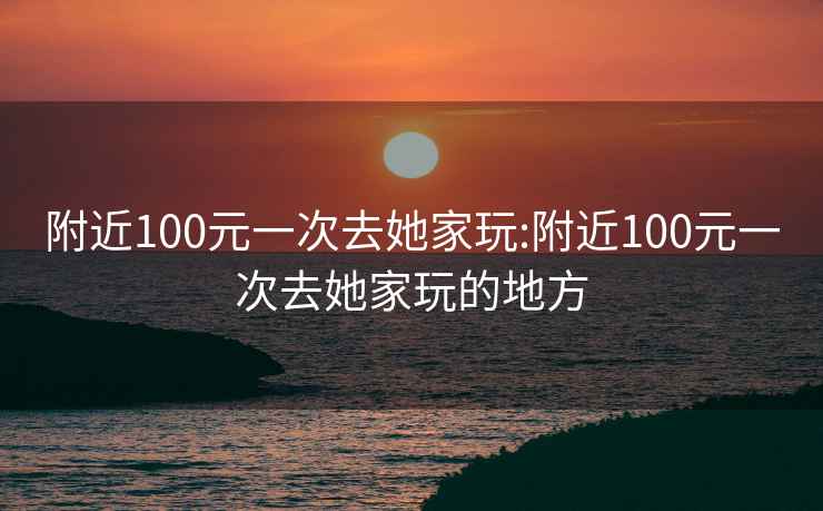 附近100元一次去她家玩:附近100元一次去她家玩的地方