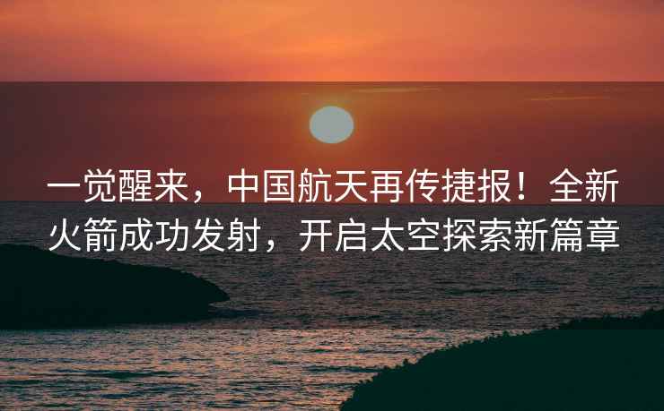 一觉醒来，中国航天再传捷报！全新火箭成功发射，开启太空探索新篇章