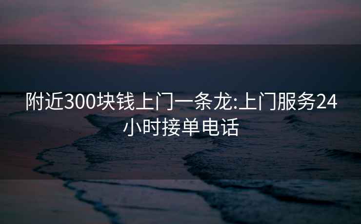 附近300块钱上门一条龙:上门服务24小时接单电话