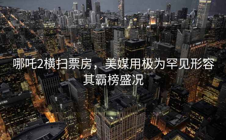 哪吒2横扫票房，美媒用极为罕见形容其霸榜盛况