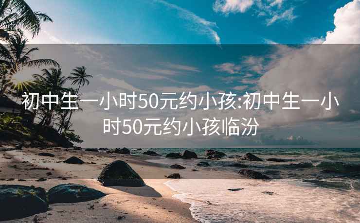 初中生一小时50元约小孩:初中生一小时50元约小孩临汾