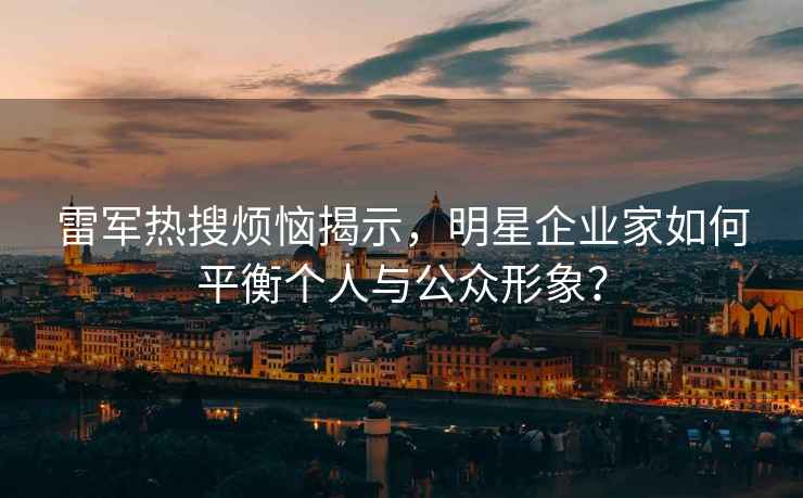 雷军热搜烦恼揭示，明星企业家如何平衡个人与公众形象？