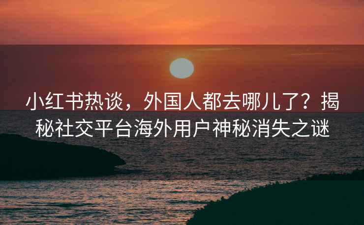 小红书热谈，外国人都去哪儿了？揭秘社交平台海外用户神秘消失之谜