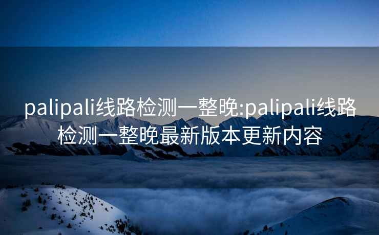 palipali线路检测一整晚:palipali线路检测一整晚最新版本更新内容