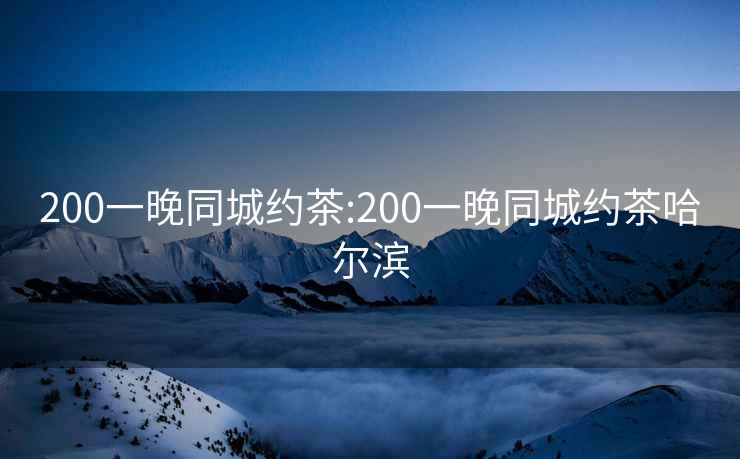 200一晚同城约茶:200一晚同城约茶哈尔滨