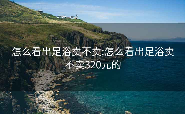 怎么看出足浴卖不卖:怎么看出足浴卖不卖320元的