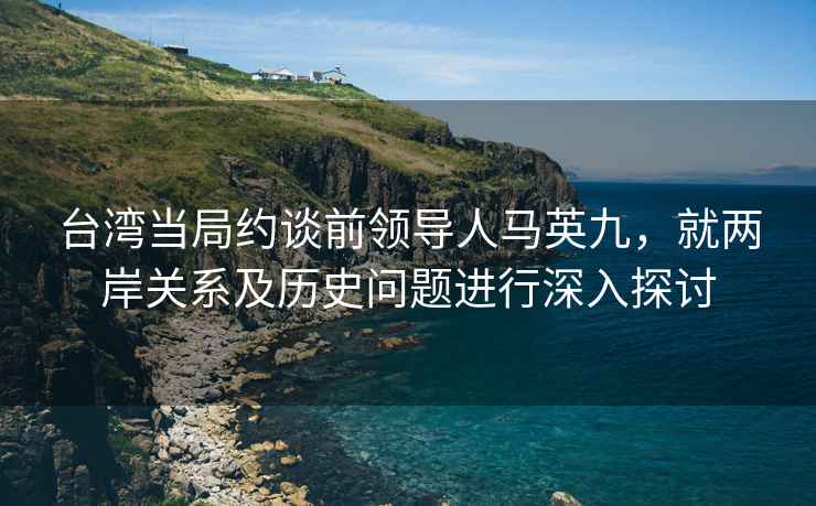 台湾当局约谈前领导人马英九，就两岸关系及历史问题进行深入探讨