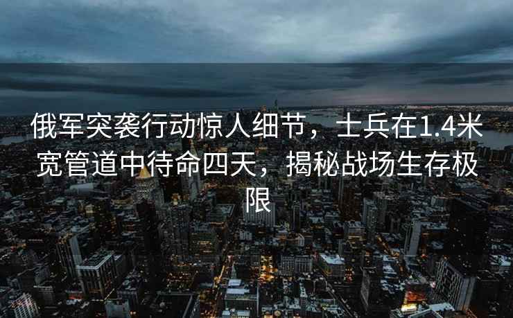 俄军突袭行动惊人细节，士兵在1.4米宽管道中待命四天，揭秘战场生存极限