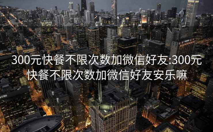 300元快餐不限次数加微信好友:300元快餐不限次数加微信好友安乐嘛