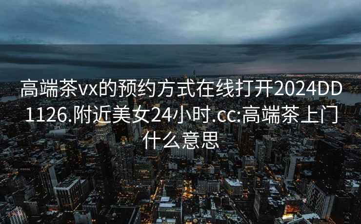 高端茶vx的预约方式在线打开2024DD1126.附近美女24小时.cc:高端茶上门什么意思