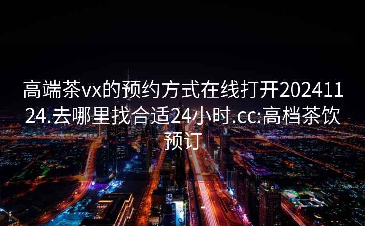 高端茶vx的预约方式在线打开20241124.去哪里找合适24小时.cc:高档茶饮预订