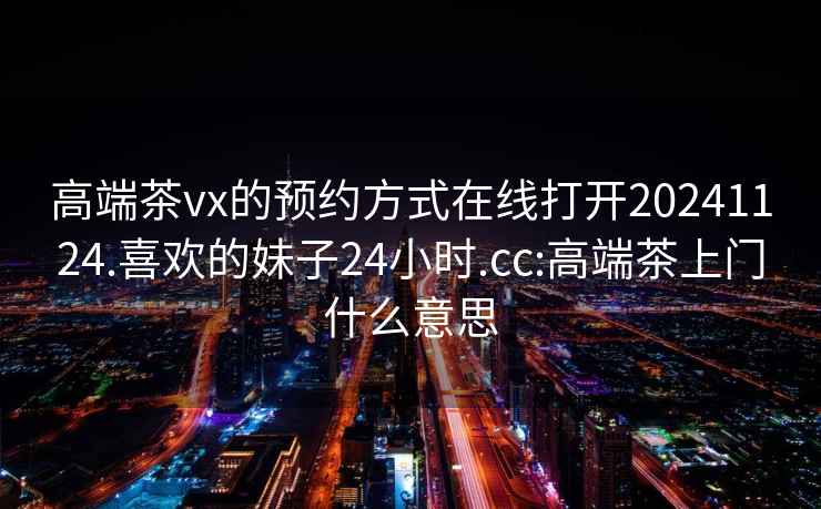 高端茶vx的预约方式在线打开20241124.喜欢的妹子24小时.cc:高端茶上门什么意思