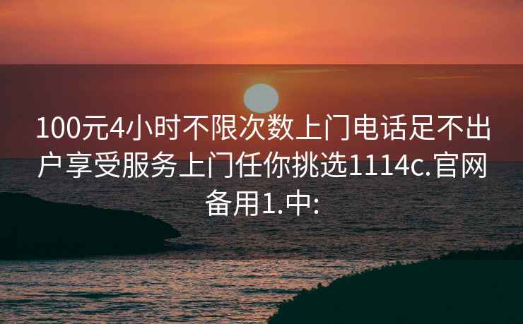 100元4小时不限次数上门电话足不出户享受服务上门任你挑选1114c.官网备用1.中: