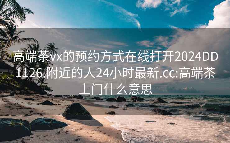 高端茶vx的预约方式在线打开2024DD1126.附近的人24小时最新.cc:高端茶上门什么意思