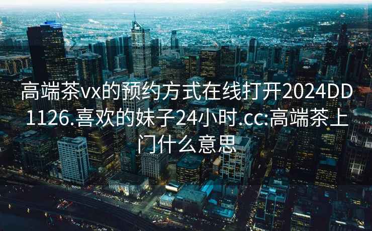 高端茶vx的预约方式在线打开2024DD1126.喜欢的妹子24小时.cc:高端茶上门什么意思