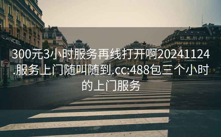 300元3小时服务再线打开啊20241124.服务上门随叫随到.cc:488包三个小时的上门服务