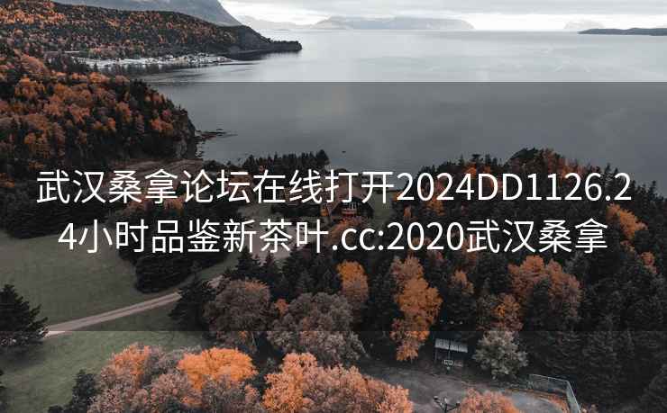 武汉桑拿论坛在线打开2024DD1126.24小时品鉴新茶叶.cc:2020武汉桑拿