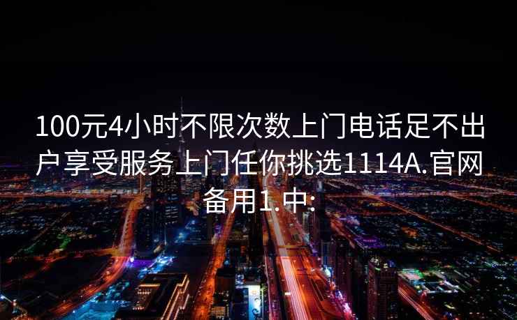 100元4小时不限次数上门电话足不出户享受服务上门任你挑选1114A.官网备用1.中: