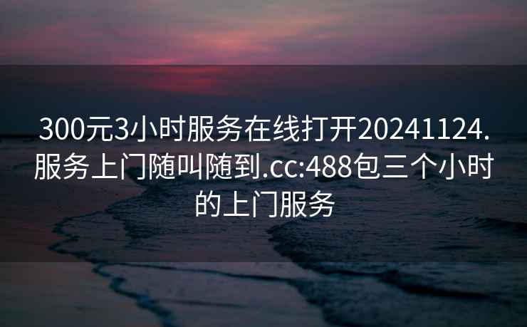 300元3小时服务在线打开20241124.服务上门随叫随到.cc:488包三个小时的上门服务