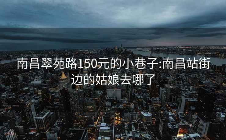 南昌翠苑路150元的小巷子:南昌站街边的姑娘去哪了