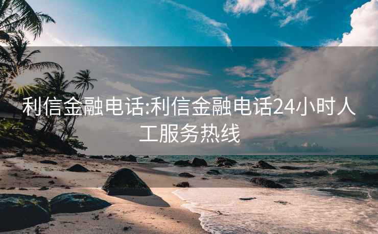 利信金融电话:利信金融电话24小时人工服务热线