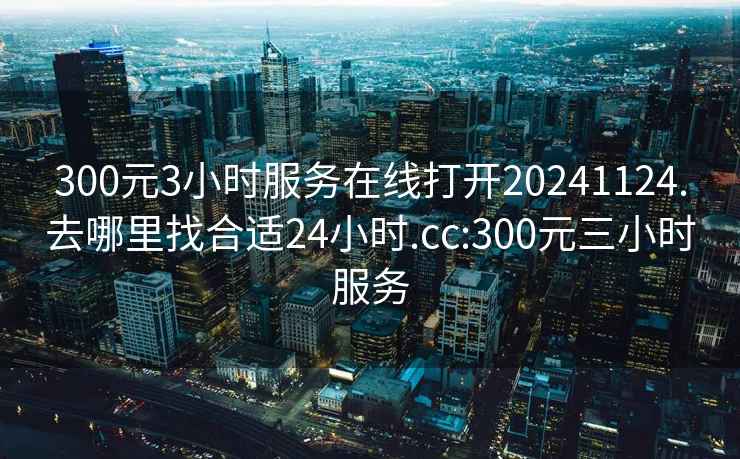 300元3小时服务在线打开20241124.去哪里找合适24小时.cc:300元三小时服务