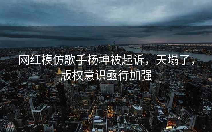 网红模仿歌手杨坤被起诉，天塌了，版权意识亟待加强