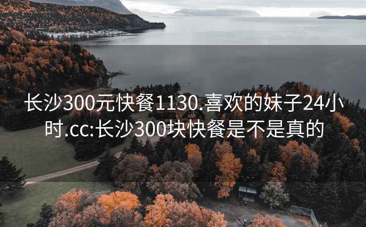 长沙300元快餐1130.喜欢的妹子24小时.cc:长沙300块快餐是不是真的