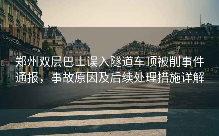 郑州双层巴士误入隧道车顶被削事件通报，事故原因及后续处理措施详解