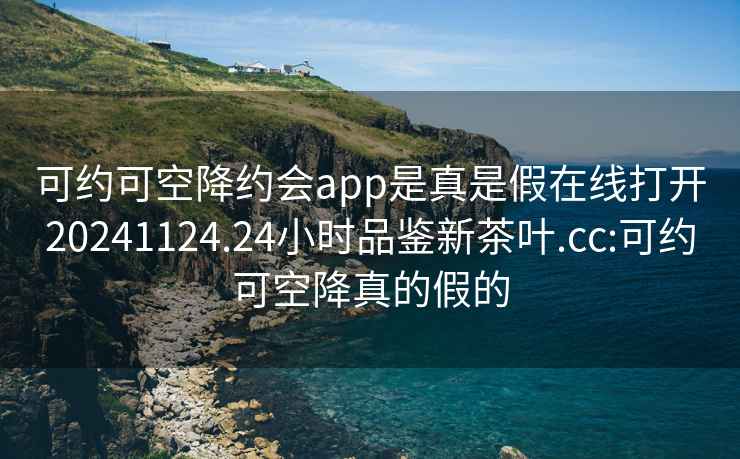 可约可空降约会app是真是假在线打开20241124.24小时品鉴新茶叶.cc:可约可空降真的假的