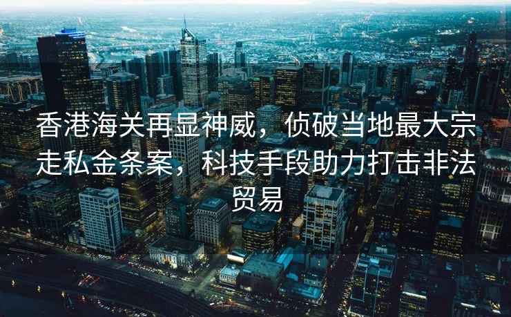 香港海关再显神威，侦破当地最大宗走私金条案，科技手段助力打击非法贸易