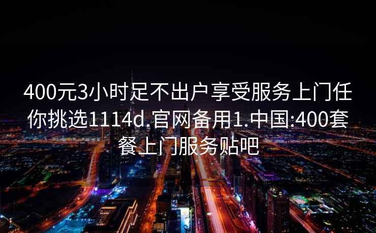 400元3小时足不出户享受服务上门任你挑选1114d.官网备用1.中国:400套餐上门服务贴吧