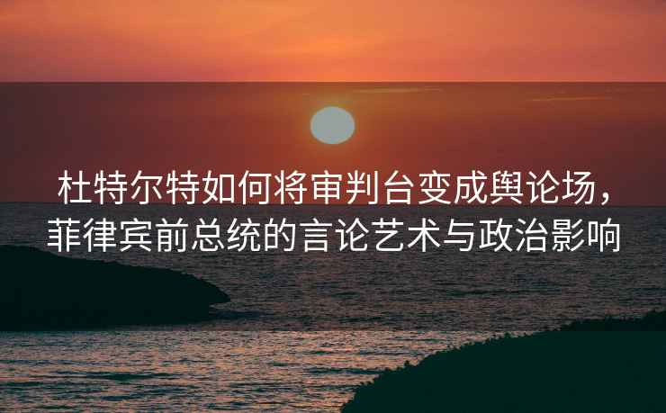 杜特尔特如何将审判台变成舆论场，菲律宾前总统的言论艺术与政治影响